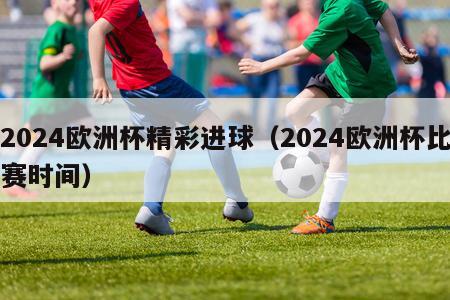 2024欧洲杯精彩进球（2024欧洲杯比赛时间）