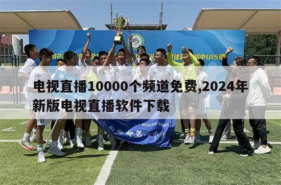 电视直播10000个频道免费,2024年新版电视直播软件下载