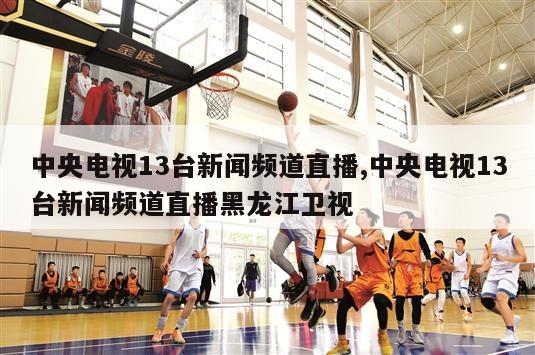 中央电视13台新闻频道直播,中央电视13台新闻频道直播黑龙江卫视