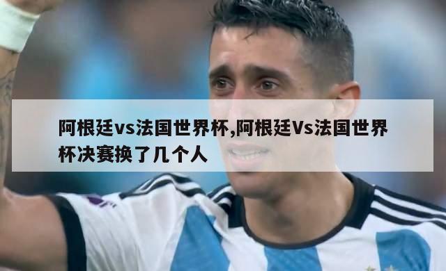 阿根廷vs法国世界杯,阿根廷Vs法国世界杯决赛换了几个人