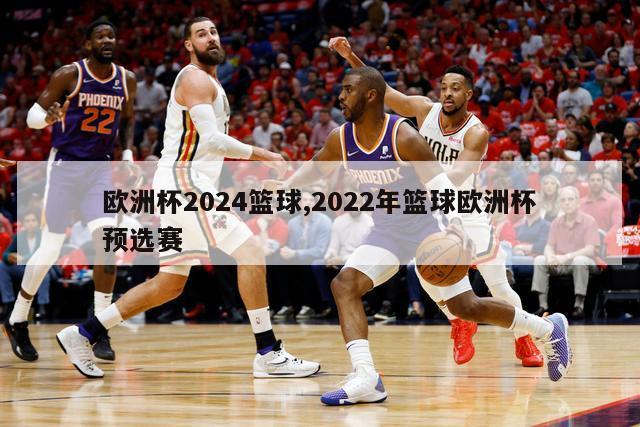 欧洲杯2024篮球,2022年篮球欧洲杯预选赛