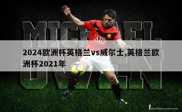 2024欧洲杯英格兰vs威尔士,英格兰欧洲杯2021年